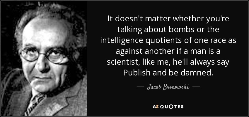It doesn't matter whether you're talking about bombs or the intelligence quotients of one race as against another if a man is a scientist, like me, he'll always say Publish and be damned. - Jacob Bronowski