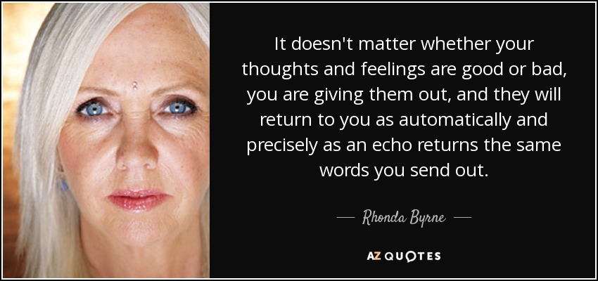 It doesn't matter whether your thoughts and feelings are good or bad, you are giving them out, and they will return to you as automatically and precisely as an echo returns the same words you send out. - Rhonda Byrne