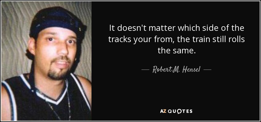 It doesn't matter which side of the tracks your from, the train still rolls the same. - Robert M. Hensel