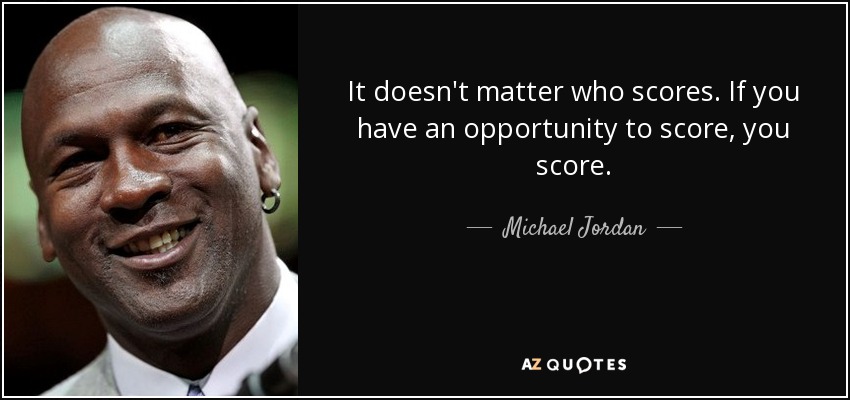 It doesn't matter who scores. If you have an opportunity to score, you score. - Michael Jordan