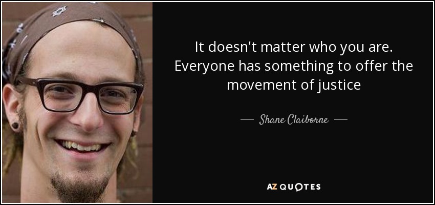 It doesn't matter who you are. Everyone has something to offer the movement of justice - Shane Claiborne