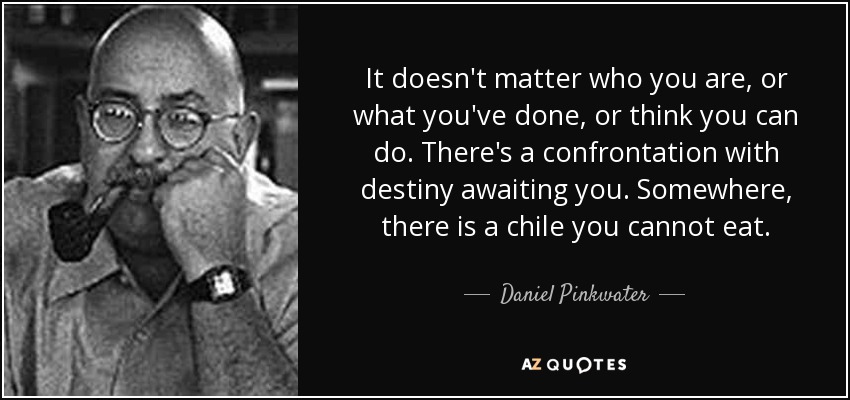 It doesn't matter who you are, or what you've done, or think you can do. There's a confrontation with destiny awaiting you. Somewhere, there is a chile you cannot eat. - Daniel Pinkwater