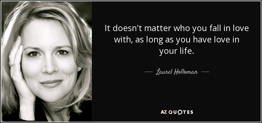 It doesn't matter who you fall in love with, as long as you have love in your life. - Laurel Holloman