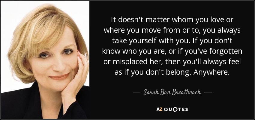 It doesn't matter whom you love or where you move from or to, you always take yourself with you. If you don't know who you are, or if you've forgotten or misplaced her, then you'll always feel as if you don't belong. Anywhere. - Sarah Ban Breathnach