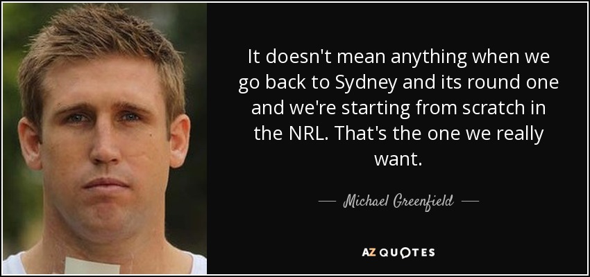 It doesn't mean anything when we go back to Sydney and its round one and we're starting from scratch in the NRL. That's the one we really want. - Michael Greenfield