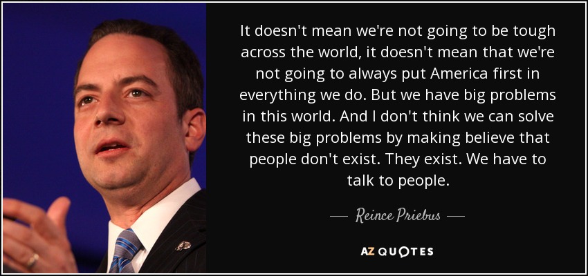 It doesn't mean we're not going to be tough across the world, it doesn't mean that we're not going to always put America first in everything we do. But we have big problems in this world. And I don't think we can solve these big problems by making believe that people don't exist. They exist. We have to talk to people. - Reince Priebus