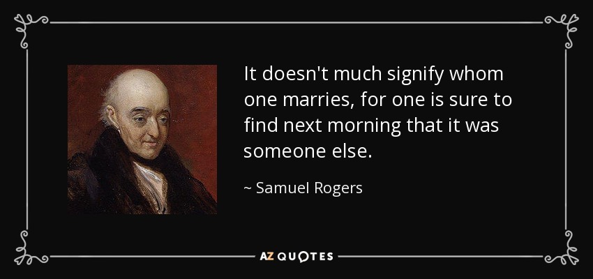 It doesn't much signify whom one marries, for one is sure to find next morning that it was someone else. - Samuel Rogers