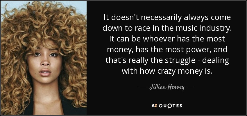 It doesn't necessarily always come down to race in the music industry. It can be whoever has the most money, has the most power, and that's really the struggle - dealing with how crazy money is. - Jillian Hervey