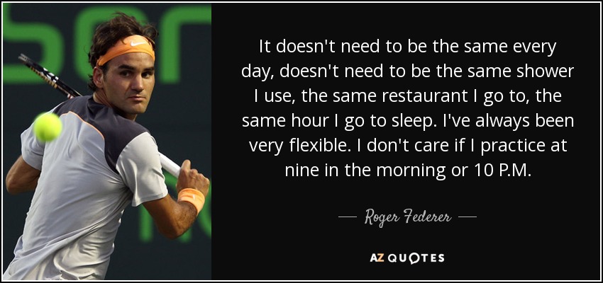 It doesn't need to be the same every day, doesn't need to be the same shower I use, the same restaurant I go to, the same hour I go to sleep. I've always been very flexible. I don't care if I practice at nine in the morning or 10 P.M. - Roger Federer