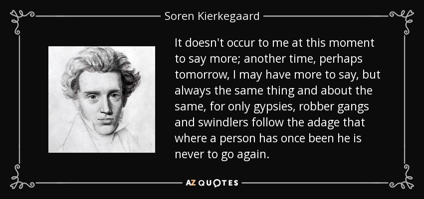 It doesn't occur to me at this moment to say more; another time, perhaps tomorrow, I may have more to say, but always the same thing and about the same, for only gypsies, robber gangs and swindlers follow the adage that where a person has once been he is never to go again. - Soren Kierkegaard