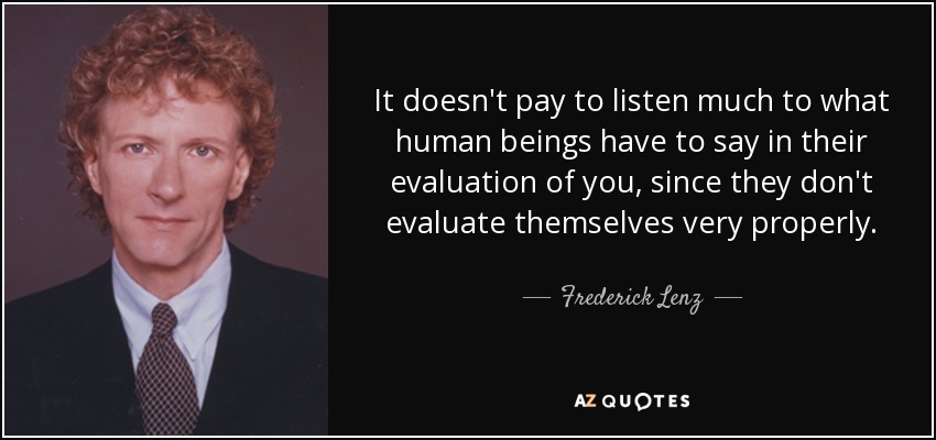It doesn't pay to listen much to what human beings have to say in their evaluation of you, since they don't evaluate themselves very properly. - Frederick Lenz