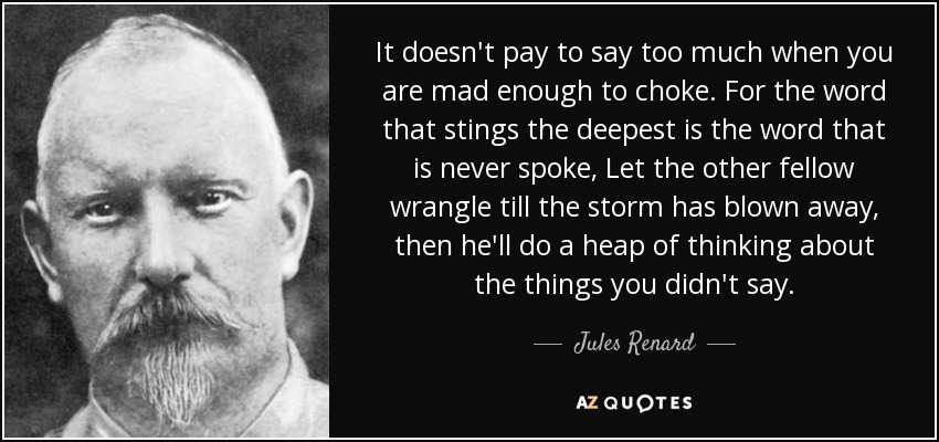 It doesn't pay to say too much when you are mad enough to choke. For the word that stings the deepest is the word that is never spoke, Let the other fellow wrangle till the storm has blown away, then he'll do a heap of thinking about the things you didn't say. - Jules Renard