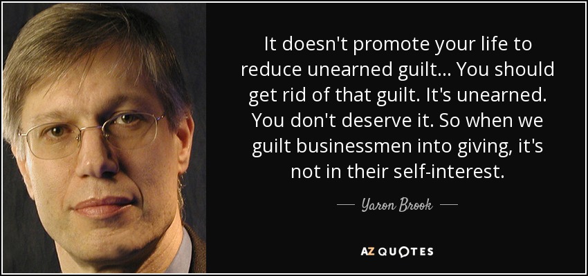It doesn't promote your life to reduce unearned guilt... You should get rid of that guilt. It's unearned. You don't deserve it. So when we guilt businessmen into giving, it's not in their self-interest. - Yaron Brook