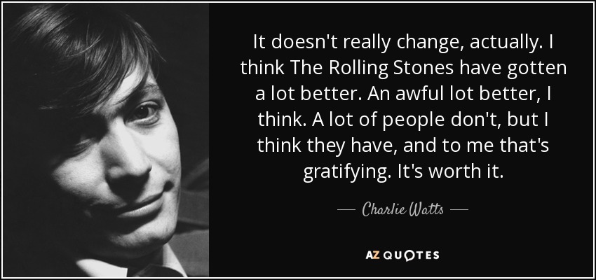 It doesn't really change, actually. I think The Rolling Stones have gotten a lot better. An awful lot better, I think. A lot of people don't, but I think they have, and to me that's gratifying. It's worth it. - Charlie Watts