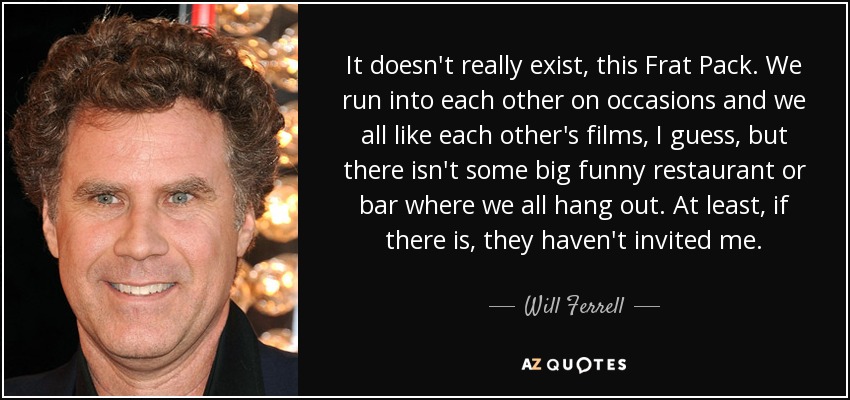 It doesn't really exist, this Frat Pack. We run into each other on occasions and we all like each other's films, I guess, but there isn't some big funny restaurant or bar where we all hang out. At least, if there is, they haven't invited me. - Will Ferrell