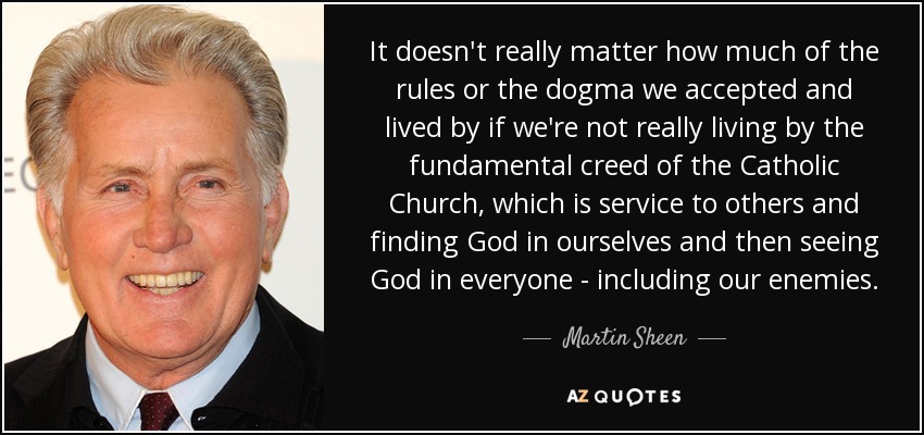 It doesn't really matter how much of the rules or the dogma we accepted and lived by if we're not really living by the fundamental creed of the Catholic Church, which is service to others and finding God in ourselves and then seeing God in everyone - including our enemies. - Martin Sheen