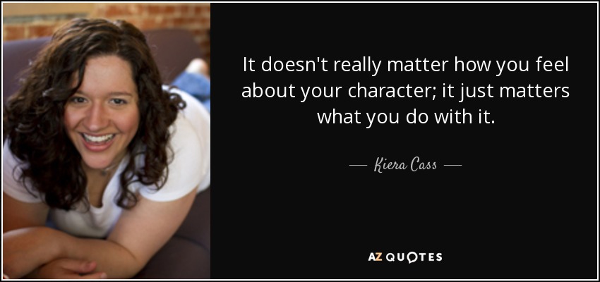 It doesn't really matter how you feel about your character; it just matters what you do with it. - Kiera Cass