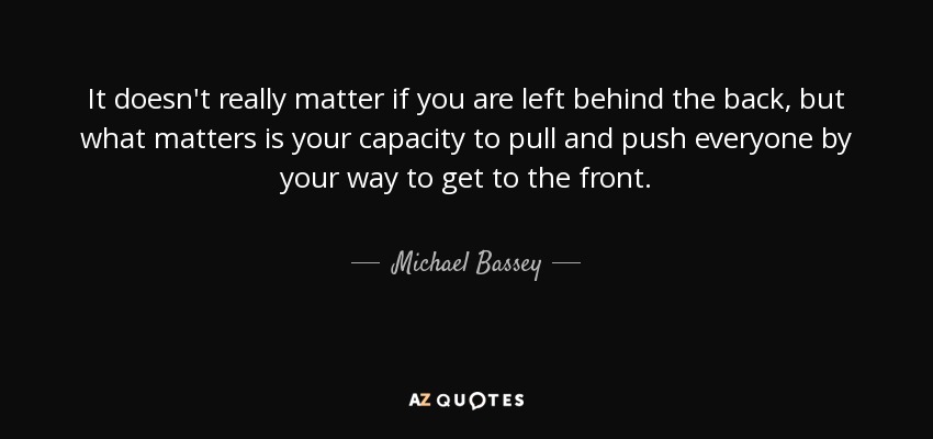 It doesn't really matter if you are left behind the back, but what matters is your capacity to pull and push everyone by your way to get to the front. - Michael Bassey