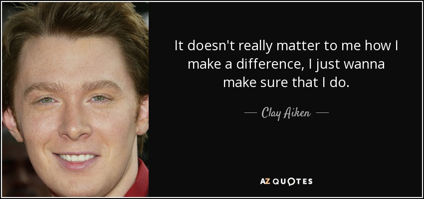 It doesn't really matter to me how I make a difference, I just wanna make sure that I do. - Clay Aiken