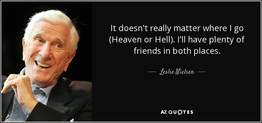 It doesn't really matter where I go (Heaven or Hell). I'll have plenty of friends in both places. - Leslie Nielsen