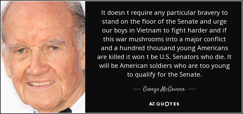 It doesn t require any particular bravery to stand on the floor of the Senate and urge our boys in Vietnam to fight harder and if this war mushrooms into a major conflict and a hundred thousand young Americans are killed it won t be U.S. Senators who die. It will be American soldiers who are too young to qualify for the Senate. - George McGovern