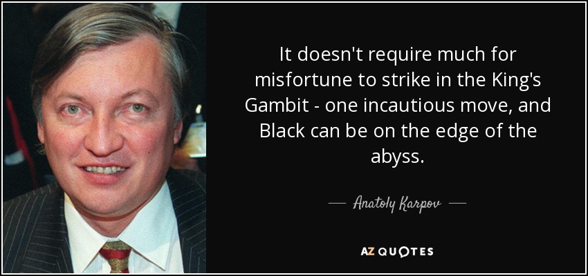 It doesn't require much for misfortune to strike in the King's Gambit - one incautious move, and Black can be on the edge of the abyss. - Anatoly Karpov