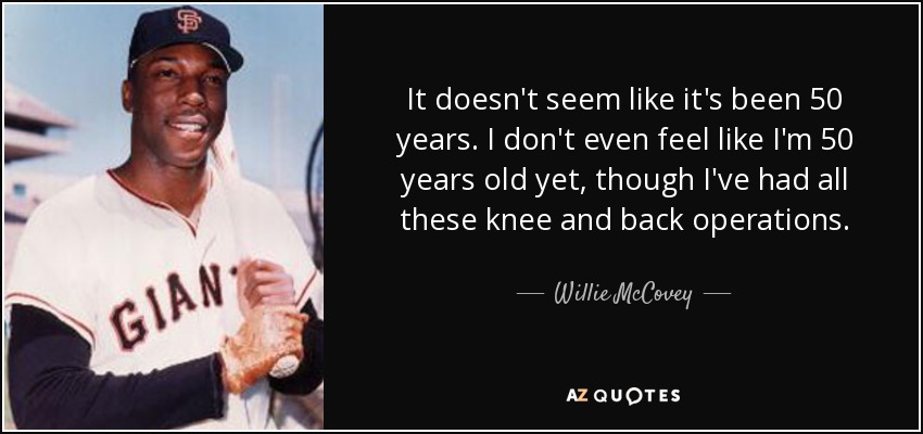 It doesn't seem like it's been 50 years. I don't even feel like I'm 50 years old yet, though I've had all these knee and back operations. - Willie McCovey