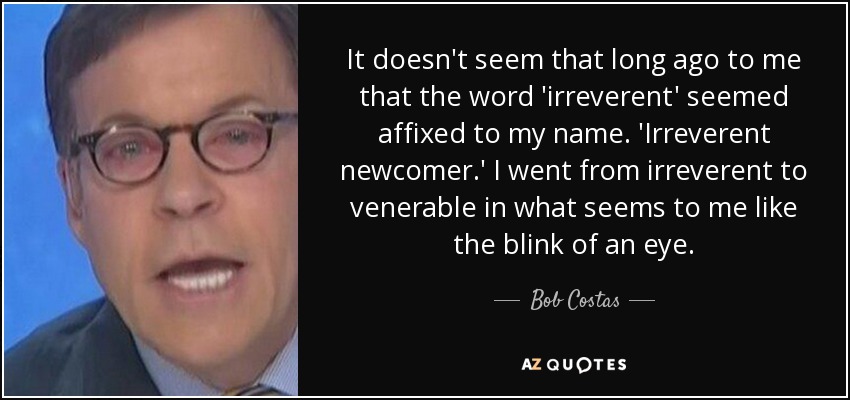 It doesn't seem that long ago to me that the word 'irreverent' seemed affixed to my name. 'Irreverent newcomer.' I went from irreverent to venerable in what seems to me like the blink of an eye. - Bob Costas