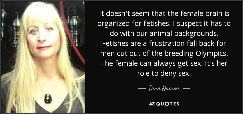 It doesn't seem that the female brain is organized for fetishes. I suspect it has to do with our animal backgrounds. Fetishes are a frustration fall back for men cut out of the breeding Olympics. The female can always get sex. It's her role to deny sex. - Dian Hanson