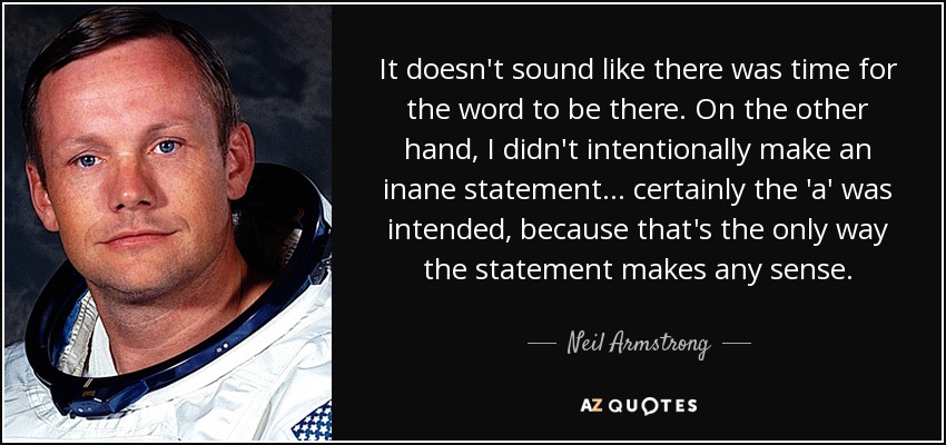 It doesn't sound like there was time for the word to be there. On the other hand, I didn't intentionally make an inane statement... certainly the 'a' was intended, because that's the only way the statement makes any sense. - Neil Armstrong