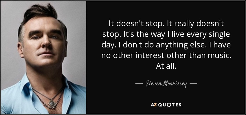 It doesn't stop. It really doesn't stop. It's the way I live every single day. I don't do anything else. I have no other interest other than music. At all. - Steven Morrissey