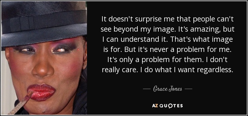It doesn't surprise me that people can't see beyond my image. It's amazing, but I can understand it. That's what image is for. But it's never a problem for me. It's only a problem for them. I don't really care. I do what I want regardless. - Grace Jones
