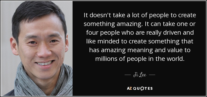 It doesn't take a lot of people to create something amazing. It can take one or four people who are really driven and like minded to create something that has amazing meaning and value to millions of people in the world. - Ji Lee