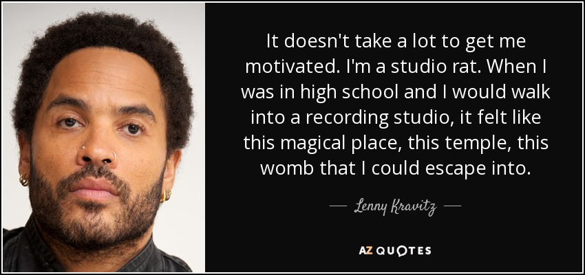 It doesn't take a lot to get me motivated. I'm a studio rat. When I was in high school and I would walk into a recording studio, it felt like this magical place, this temple, this womb that I could escape into. - Lenny Kravitz