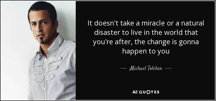 It doesn't take a miracle or a natural disaster to live in the world that you're after, the change is gonna happen to you - Michael Tolcher