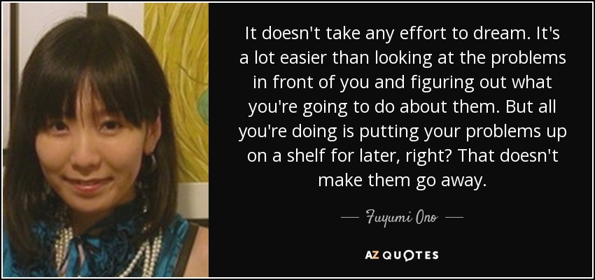 It doesn't take any effort to dream. It's a lot easier than looking at the problems in front of you and figuring out what you're going to do about them. But all you're doing is putting your problems up on a shelf for later, right? That doesn't make them go away. - Fuyumi Ono
