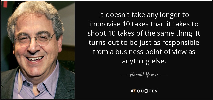 It doesn't take any longer to improvise 10 takes than it takes to shoot 10 takes of the same thing. It turns out to be just as responsible from a business point of view as anything else. - Harold Ramis