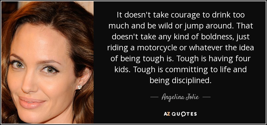 It doesn't take courage to drink too much and be wild or jump around. That doesn't take any kind of boldness, just riding a motorcycle or whatever the idea of being tough is. Tough is having four kids. Tough is committing to life and being disciplined. - Angelina Jolie