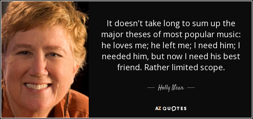 It doesn't take long to sum up the major theses of most popular music: he loves me; he left me; I need him; I needed him, but now I need his best friend. Rather limited scope. - Holly Near