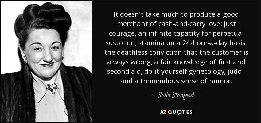 It doesn't take much to produce a good merchant of cash-and-carry love: just courage, an infinite capacity for perpetual suspicion, stamina on a 24-hour-a-day basis, the deathless conviction that the customer is always wrong, a fair knowledge of first and second aid, do-it-yourself gynecology, judo - and a tremendous sense of humor. - Sally Stanford