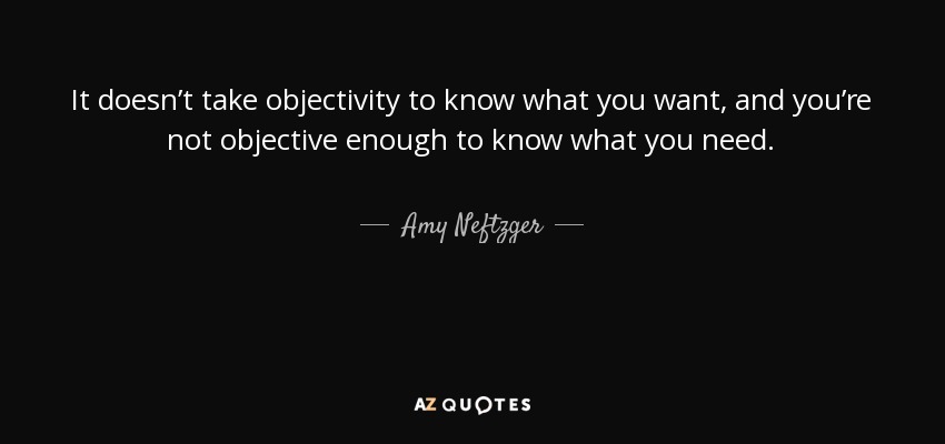 It doesn’t take objectivity to know what you want, and you’re not objective enough to know what you need. - Amy Neftzger