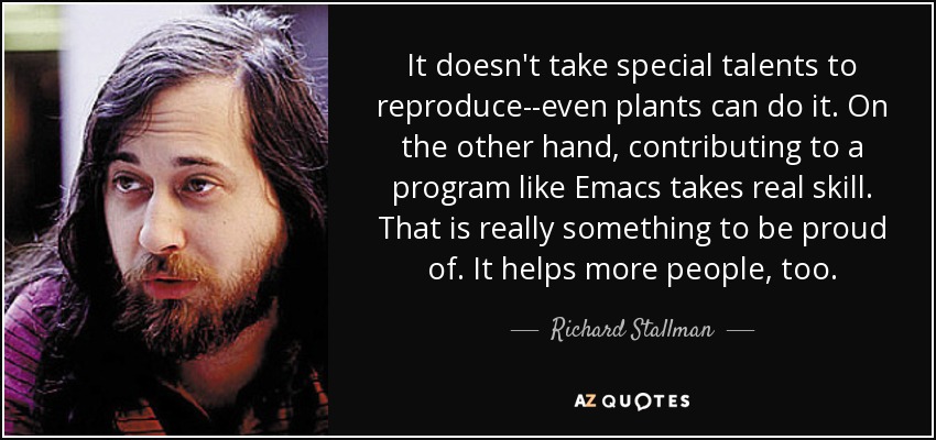 It doesn't take special talents to reproduce--even plants can do it. On the other hand, contributing to a program like Emacs takes real skill. That is really something to be proud of. It helps more people, too. - Richard Stallman