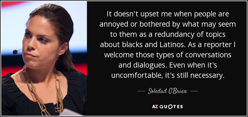 It doesn't upset me when people are annoyed or bothered by what may seem to them as a redundancy of topics about blacks and Latinos. As a reporter I welcome those types of conversations and dialogues. Even when it's uncomfortable, it's still necessary. - Soledad O'Brien