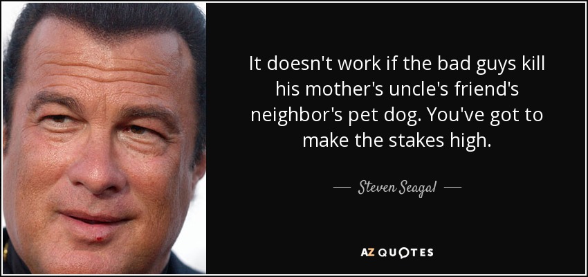 It doesn't work if the bad guys kill his mother's uncle's friend's neighbor's pet dog. You've got to make the stakes high. - Steven Seagal