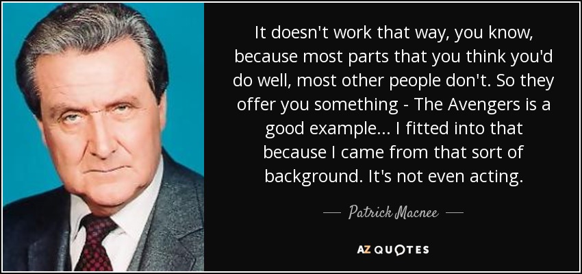 It doesn't work that way, you know, because most parts that you think you'd do well, most other people don't. So they offer you something - The Avengers is a good example... I fitted into that because I came from that sort of background. It's not even acting. - Patrick Macnee