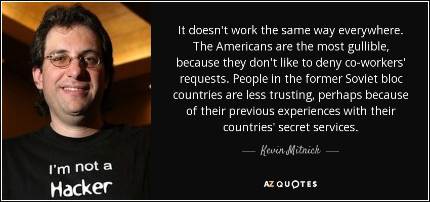 It doesn't work the same way everywhere. The Americans are the most gullible, because they don't like to deny co-workers' requests. People in the former Soviet bloc countries are less trusting, perhaps because of their previous experiences with their countries' secret services. - Kevin Mitnick