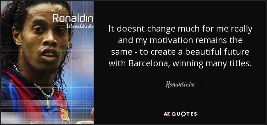 It doesnt change much for me really and my motivation remains the same - to create a beautiful future with Barcelona, winning many titles. - Ronaldinho