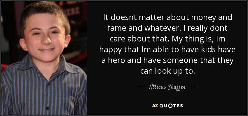 It doesnt matter about money and fame and whatever. I really dont care about that. My thing is, Im happy that Im able to have kids have a hero and have someone that they can look up to. - Atticus Shaffer