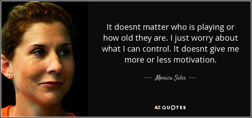 It doesnt matter who is playing or how old they are. I just worry about what I can control. It doesnt give me more or less motivation. - Monica Seles