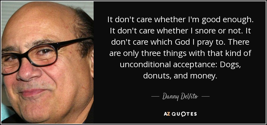 It don't care whether I'm good enough. It don't care whether I snore or not. It don't care which God I pray to. There are only three things with that kind of unconditional acceptance: Dogs, donuts, and money. - Danny DeVito
